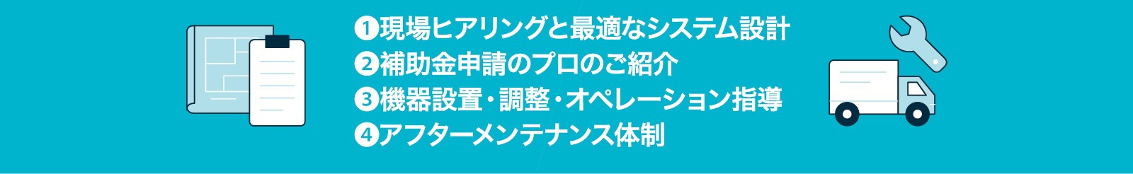 安心のトータルサポート体制：01 現場ヒアリングと最適なシステム設計、02 補助金申請のプロのご紹介、03 機器設置・調整・オペレーション指導、04 アフターメンテナンス体制