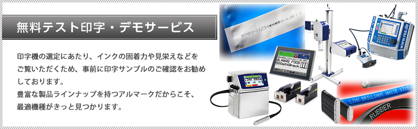 無料テスト印字・デモサービス:印字機の選定にあたり、インクの固着力や見栄えなどをご覧いただくため、事前に印字サンプルのご確認をお勧めしております。豊富な製品ラインナップを持つアルマークだからこそ、最適機種がきっと見つかります。